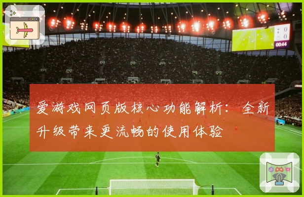 爱游戏网页版核心功能解析：全新升级带来更流畅的使用体验