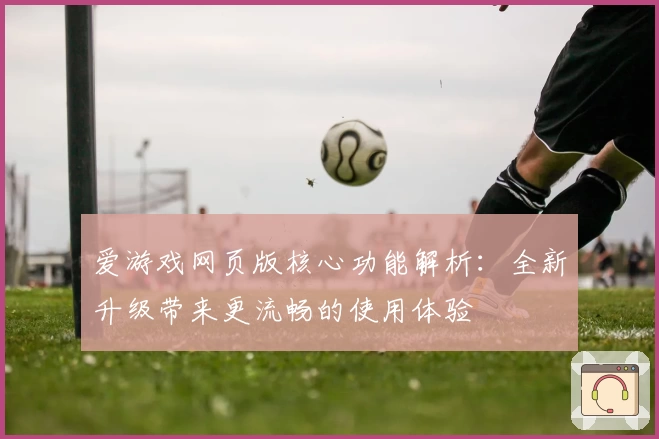 爱游戏网页版核心功能解析：全新升级带来更流畅的使用体验