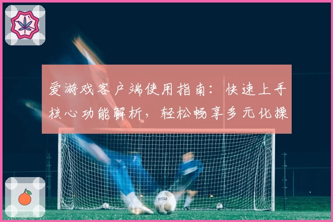 爱游戏客户端使用指南：快速上手核心功能解析，轻松畅享多元化操作体验